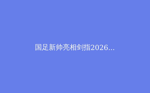 国足新帅亮相剑指2026，技战术革新与青训体系重构成关键