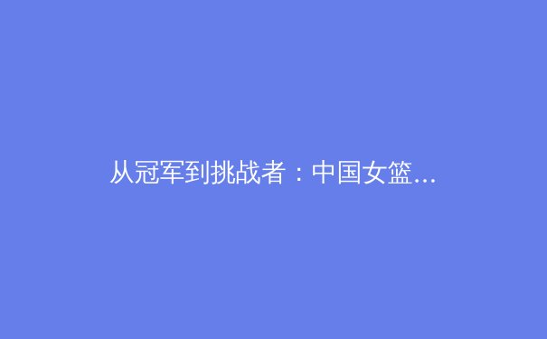 从冠军到挑战者：中国女篮巴黎周期战略转型深度解析 - 2