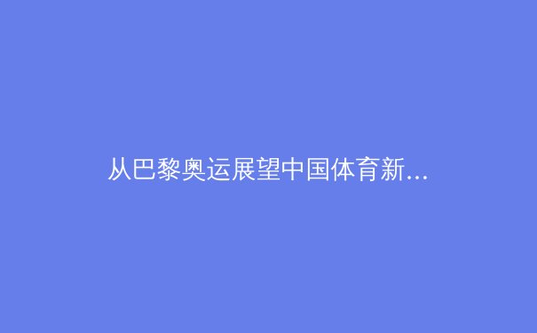 从巴黎奥运展望中国体育新格局：金牌之外的价值重构与全民健康觉醒 - 2
