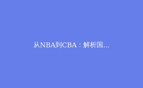 从NBA到CBA：解析国际篮球战术体系的本土化转型与球员适应性挑战 - 2